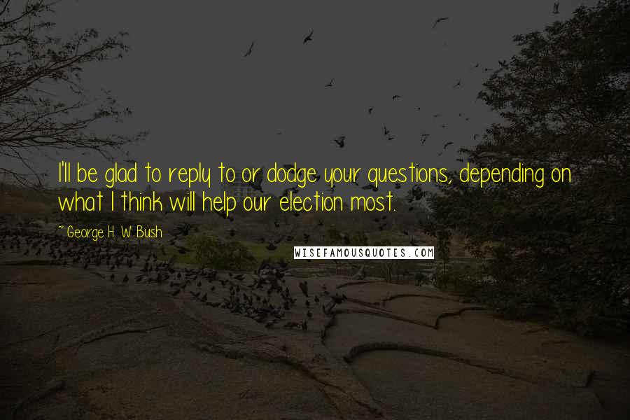 George H. W. Bush Quotes: I'll be glad to reply to or dodge your questions, depending on what I think will help our election most.