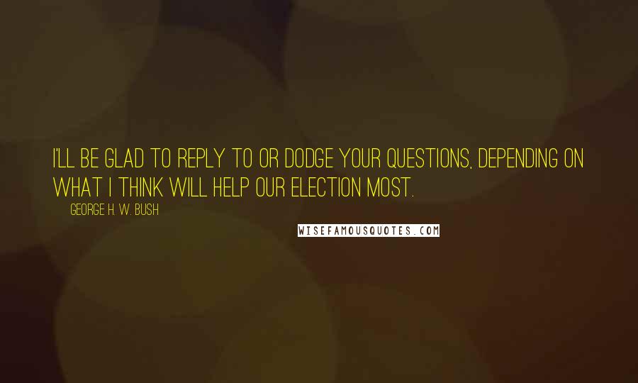 George H. W. Bush Quotes: I'll be glad to reply to or dodge your questions, depending on what I think will help our election most.