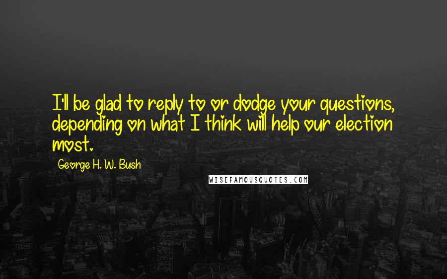 George H. W. Bush Quotes: I'll be glad to reply to or dodge your questions, depending on what I think will help our election most.