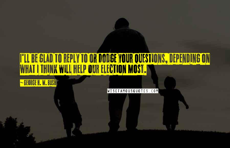 George H. W. Bush Quotes: I'll be glad to reply to or dodge your questions, depending on what I think will help our election most.