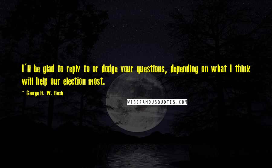 George H. W. Bush Quotes: I'll be glad to reply to or dodge your questions, depending on what I think will help our election most.