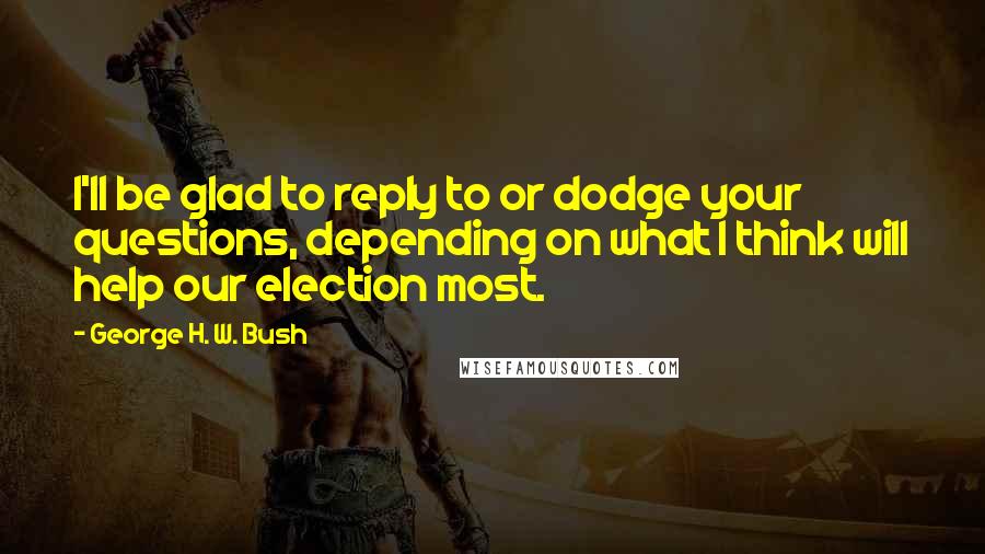 George H. W. Bush Quotes: I'll be glad to reply to or dodge your questions, depending on what I think will help our election most.