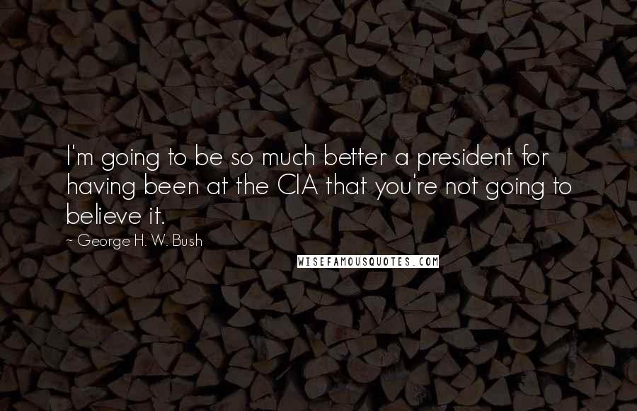 George H. W. Bush Quotes: I'm going to be so much better a president for having been at the CIA that you're not going to believe it.
