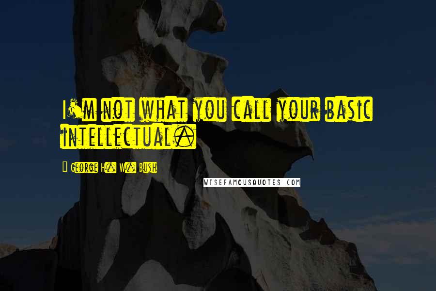 George H. W. Bush Quotes: I'm not what you call your basic intellectual.