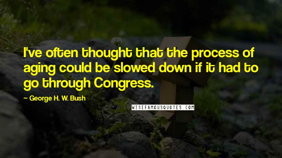 George H. W. Bush Quotes: I've often thought that the process of aging could be slowed down if it had to go through Congress.