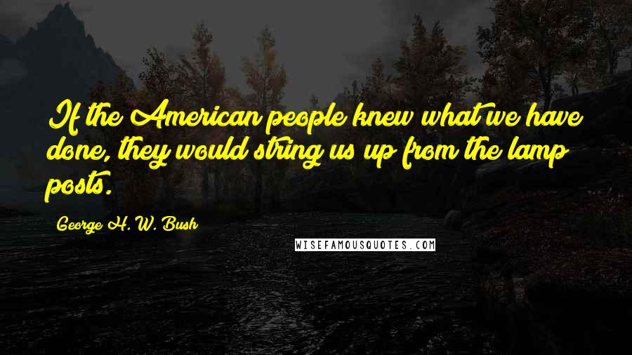 George H. W. Bush Quotes: If the American people knew what we have done, they would string us up from the lamp posts.