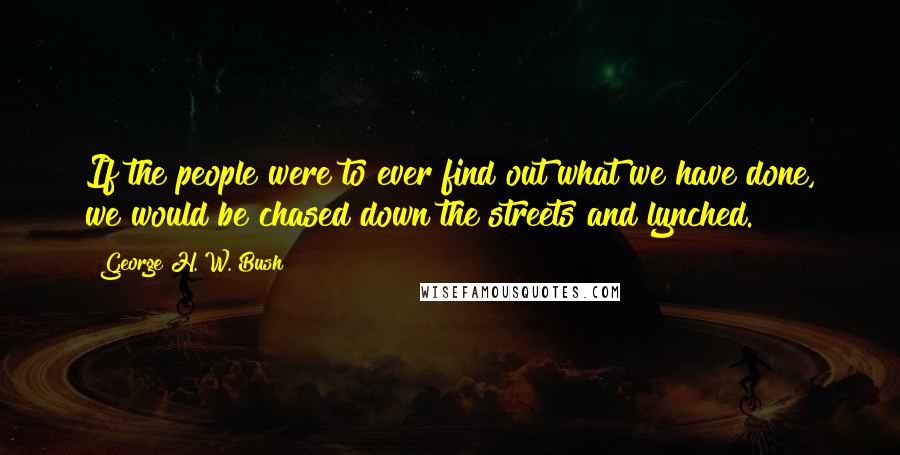 George H. W. Bush Quotes: If the people were to ever find out what we have done, we would be chased down the streets and lynched.