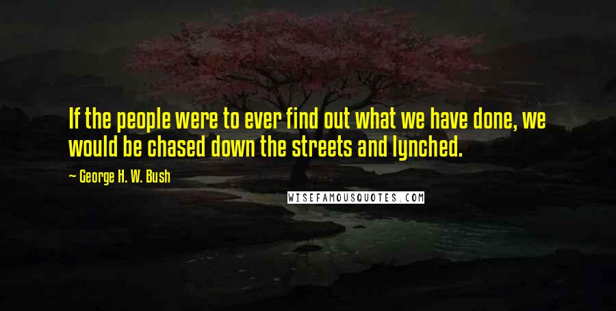 George H. W. Bush Quotes: If the people were to ever find out what we have done, we would be chased down the streets and lynched.