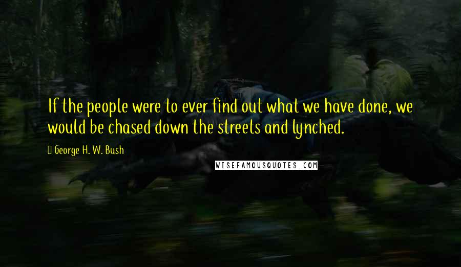 George H. W. Bush Quotes: If the people were to ever find out what we have done, we would be chased down the streets and lynched.