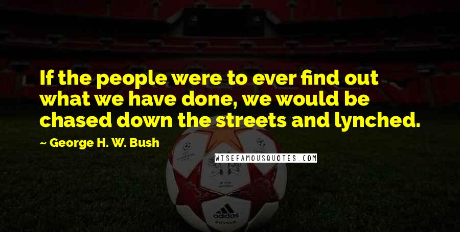 George H. W. Bush Quotes: If the people were to ever find out what we have done, we would be chased down the streets and lynched.