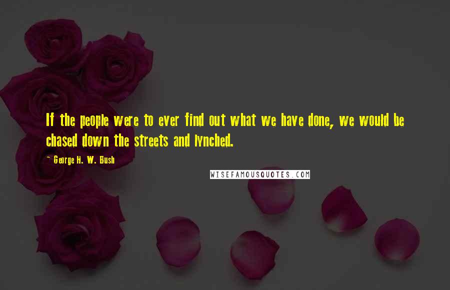George H. W. Bush Quotes: If the people were to ever find out what we have done, we would be chased down the streets and lynched.