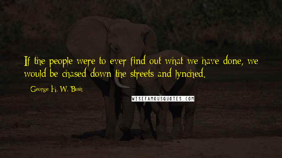 George H. W. Bush Quotes: If the people were to ever find out what we have done, we would be chased down the streets and lynched.