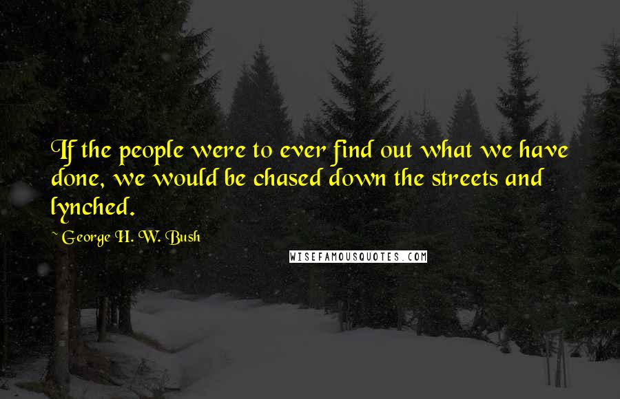 George H. W. Bush Quotes: If the people were to ever find out what we have done, we would be chased down the streets and lynched.