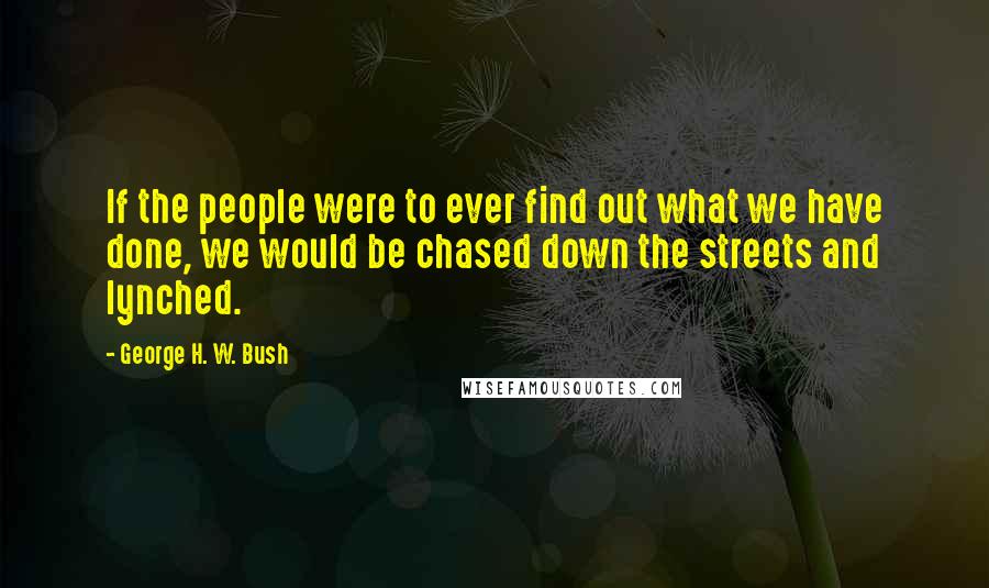 George H. W. Bush Quotes: If the people were to ever find out what we have done, we would be chased down the streets and lynched.