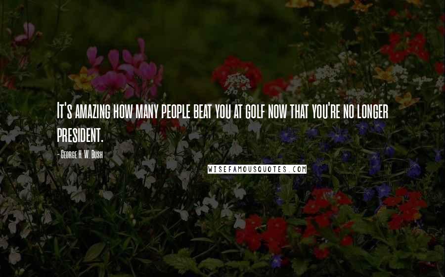 George H. W. Bush Quotes: It's amazing how many people beat you at golf now that you're no longer president.