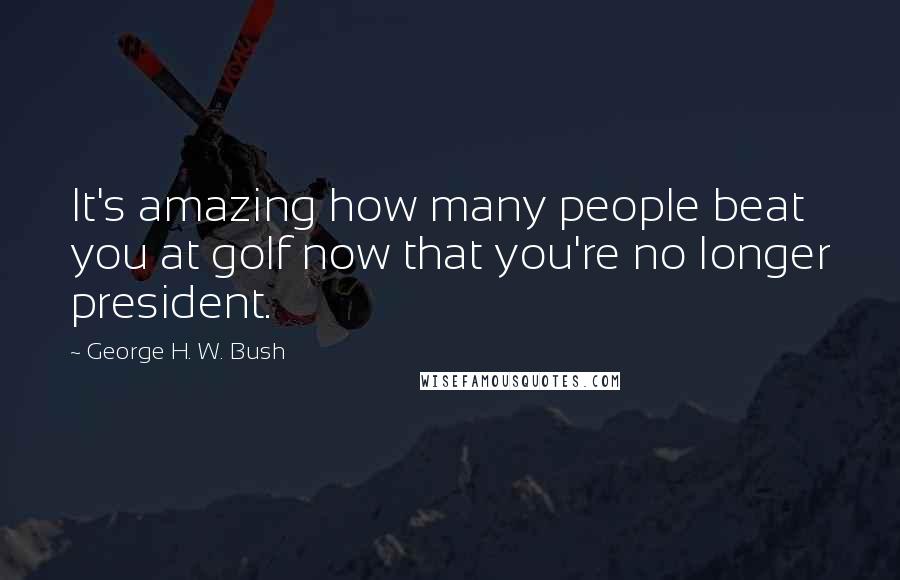 George H. W. Bush Quotes: It's amazing how many people beat you at golf now that you're no longer president.