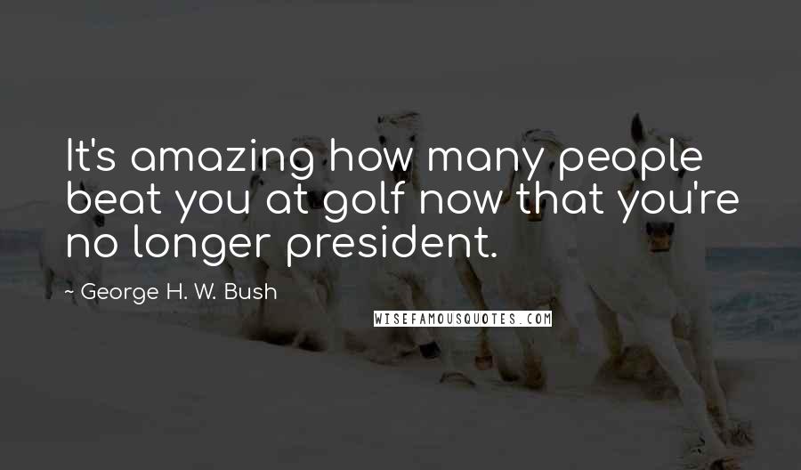 George H. W. Bush Quotes: It's amazing how many people beat you at golf now that you're no longer president.