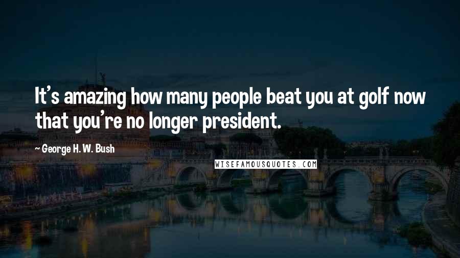 George H. W. Bush Quotes: It's amazing how many people beat you at golf now that you're no longer president.