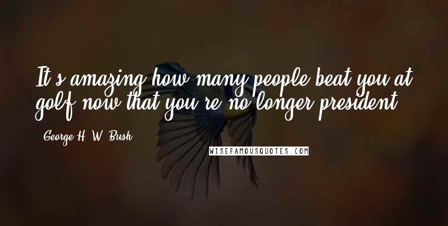 George H. W. Bush Quotes: It's amazing how many people beat you at golf now that you're no longer president.