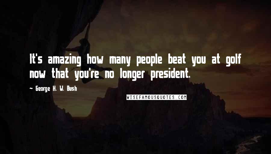 George H. W. Bush Quotes: It's amazing how many people beat you at golf now that you're no longer president.