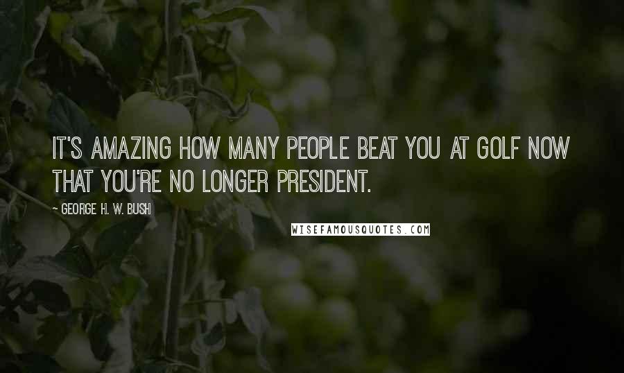 George H. W. Bush Quotes: It's amazing how many people beat you at golf now that you're no longer president.
