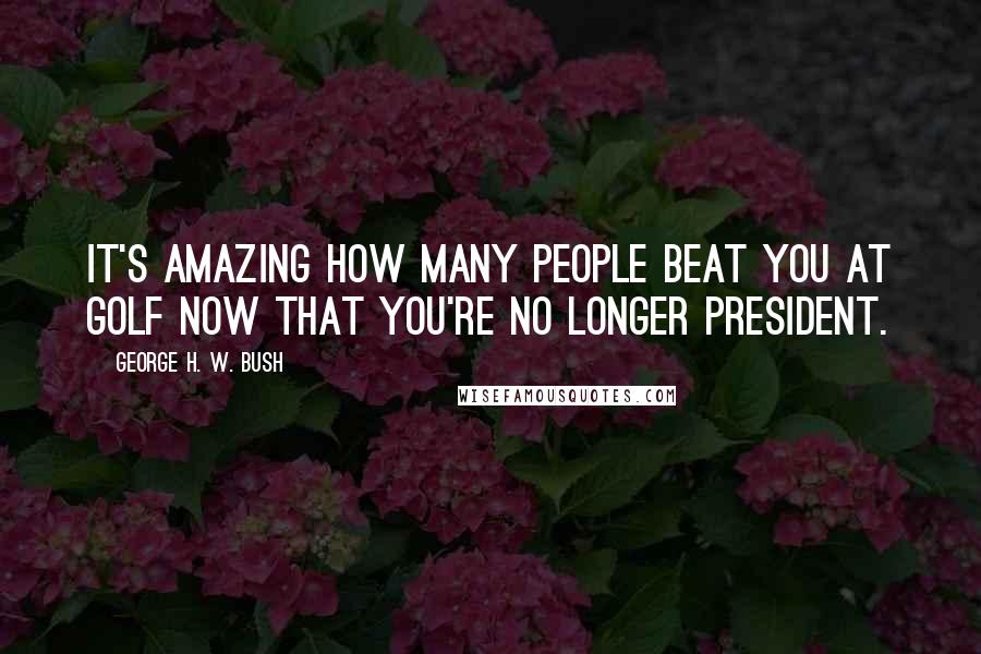 George H. W. Bush Quotes: It's amazing how many people beat you at golf now that you're no longer president.