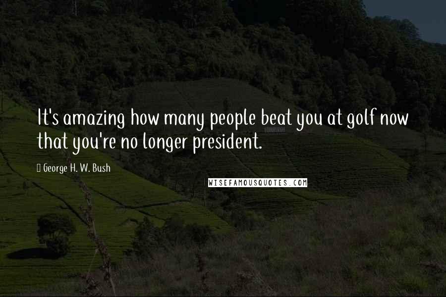 George H. W. Bush Quotes: It's amazing how many people beat you at golf now that you're no longer president.