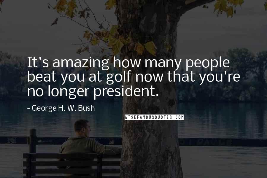 George H. W. Bush Quotes: It's amazing how many people beat you at golf now that you're no longer president.