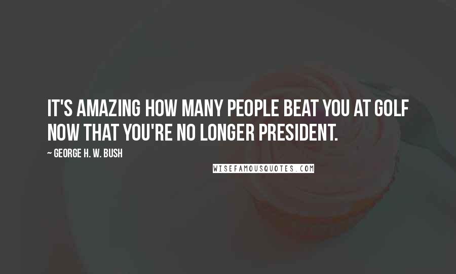 George H. W. Bush Quotes: It's amazing how many people beat you at golf now that you're no longer president.