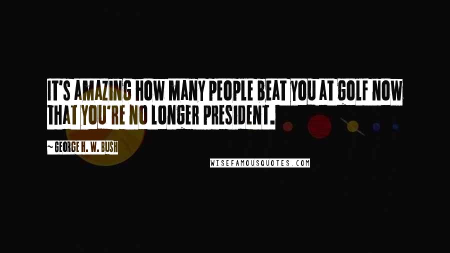 George H. W. Bush Quotes: It's amazing how many people beat you at golf now that you're no longer president.