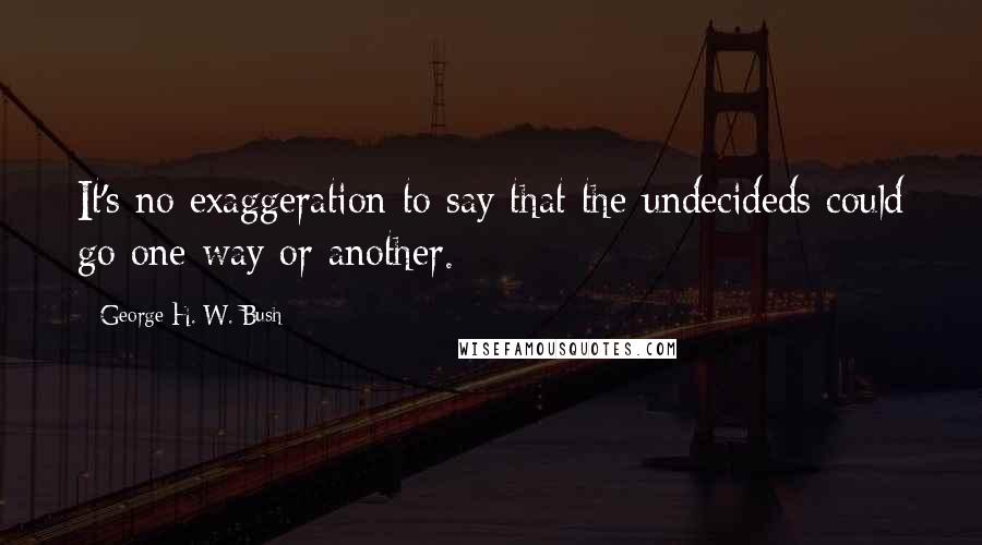 George H. W. Bush Quotes: It's no exaggeration to say that the undecideds could go one way or another.