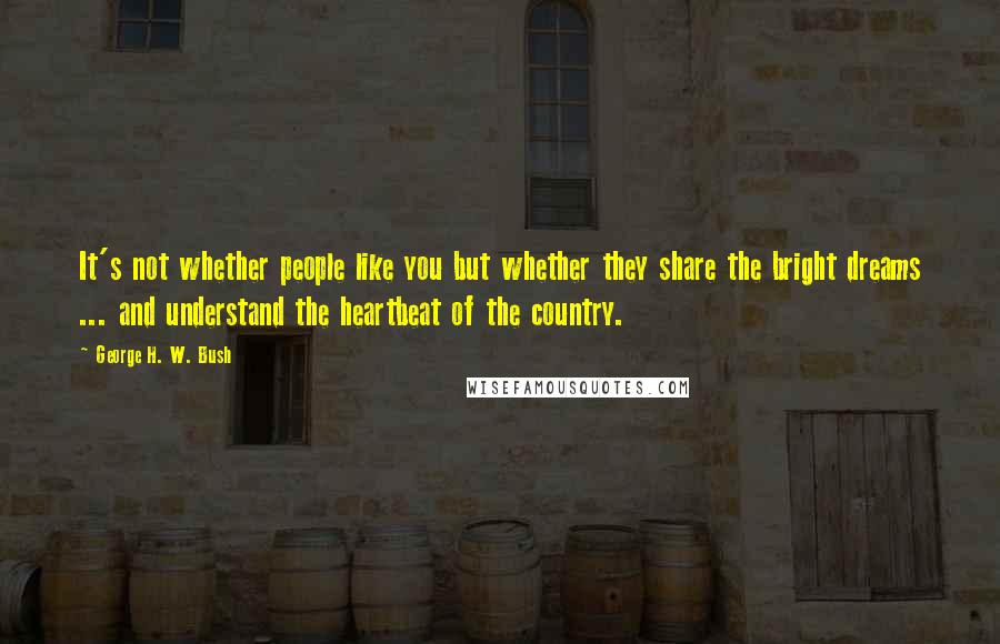 George H. W. Bush Quotes: It's not whether people like you but whether they share the bright dreams ... and understand the heartbeat of the country.