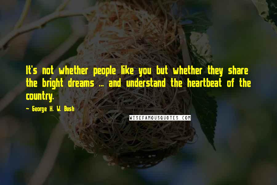 George H. W. Bush Quotes: It's not whether people like you but whether they share the bright dreams ... and understand the heartbeat of the country.