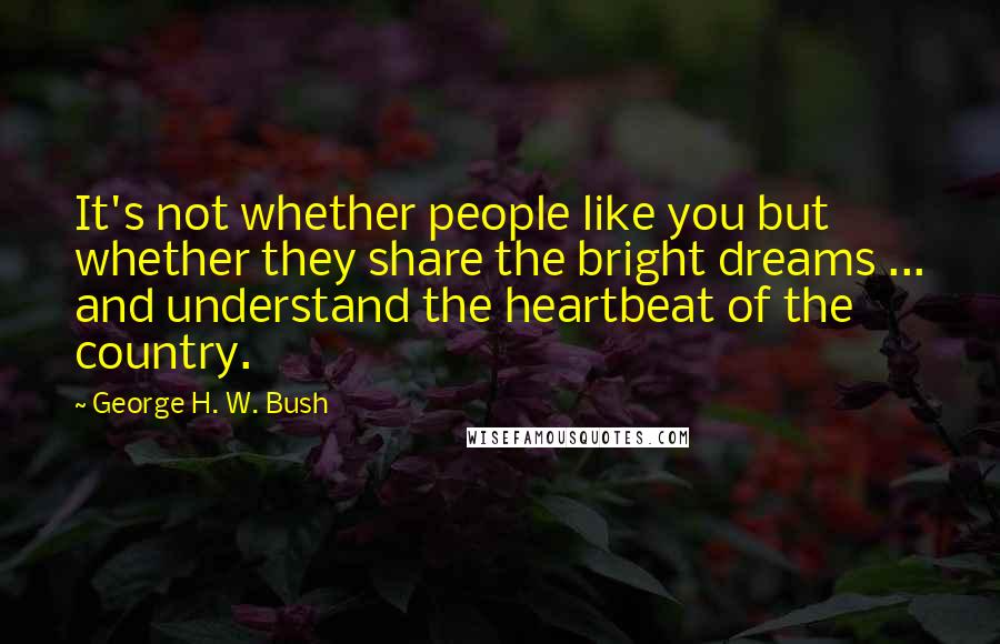 George H. W. Bush Quotes: It's not whether people like you but whether they share the bright dreams ... and understand the heartbeat of the country.
