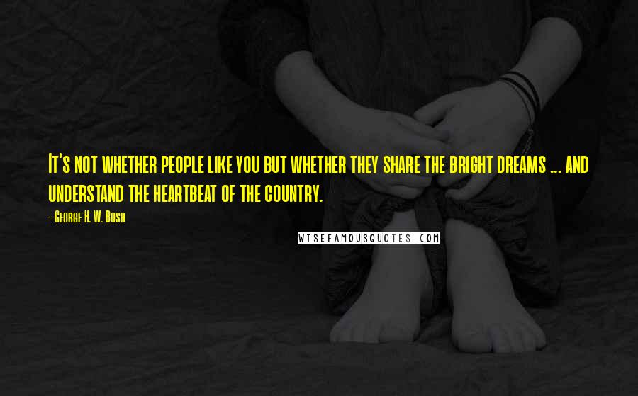 George H. W. Bush Quotes: It's not whether people like you but whether they share the bright dreams ... and understand the heartbeat of the country.