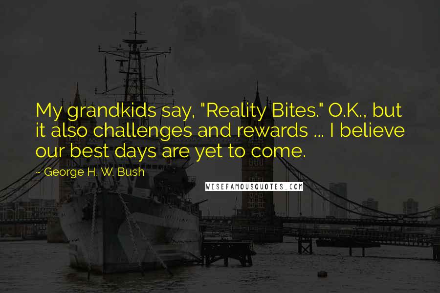 George H. W. Bush Quotes: My grandkids say, "Reality Bites." O.K., but it also challenges and rewards ... I believe our best days are yet to come.