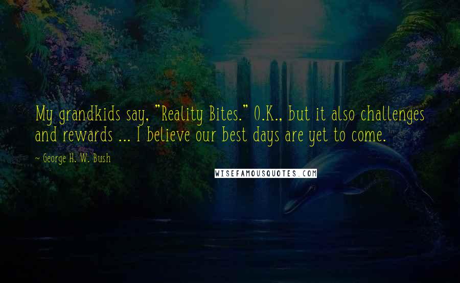 George H. W. Bush Quotes: My grandkids say, "Reality Bites." O.K., but it also challenges and rewards ... I believe our best days are yet to come.