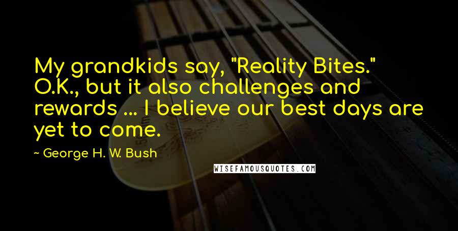 George H. W. Bush Quotes: My grandkids say, "Reality Bites." O.K., but it also challenges and rewards ... I believe our best days are yet to come.