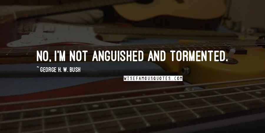 George H. W. Bush Quotes: No, I'm not anguished and tormented.