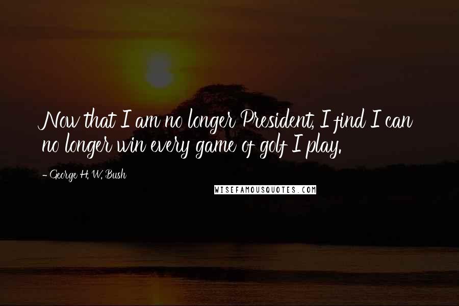 George H. W. Bush Quotes: Now that I am no longer President, I find I can no longer win every game of golf I play.