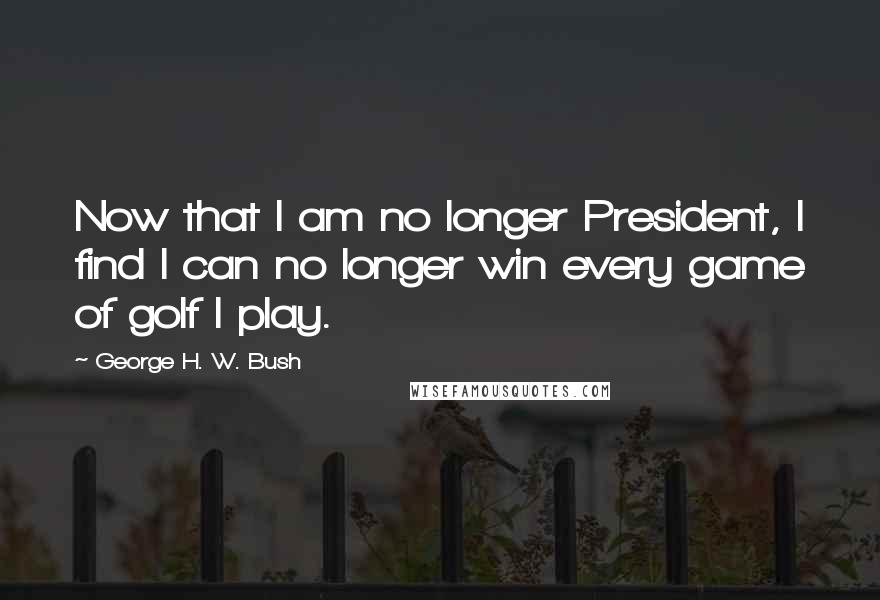 George H. W. Bush Quotes: Now that I am no longer President, I find I can no longer win every game of golf I play.