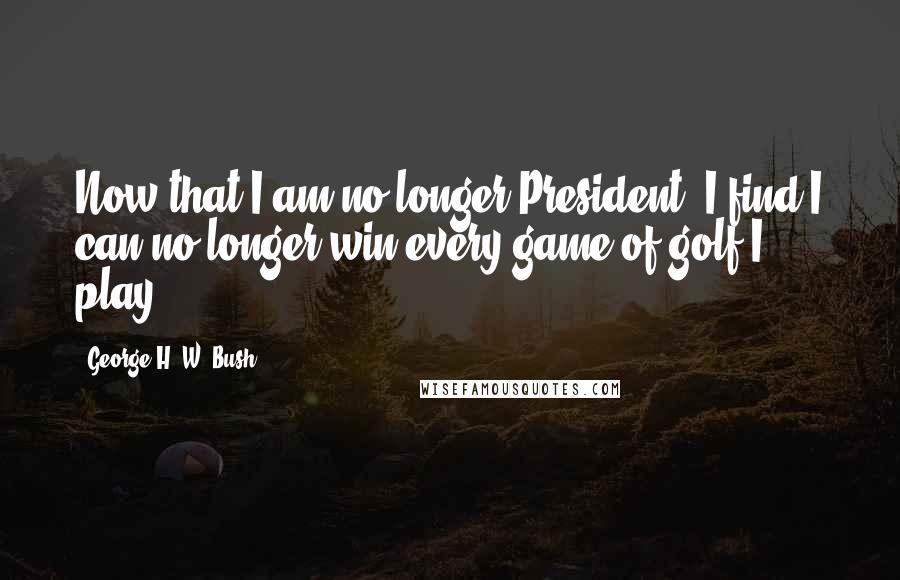 George H. W. Bush Quotes: Now that I am no longer President, I find I can no longer win every game of golf I play.