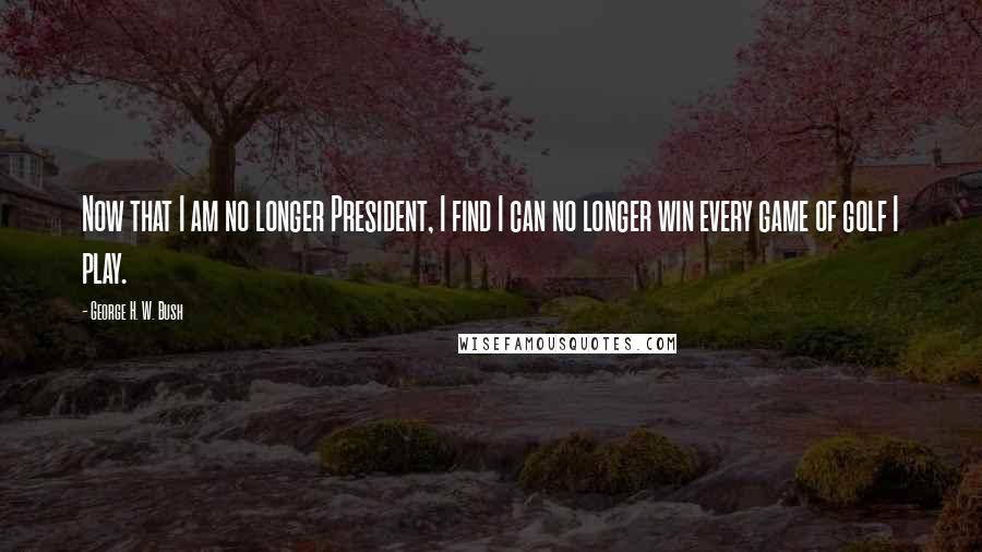 George H. W. Bush Quotes: Now that I am no longer President, I find I can no longer win every game of golf I play.