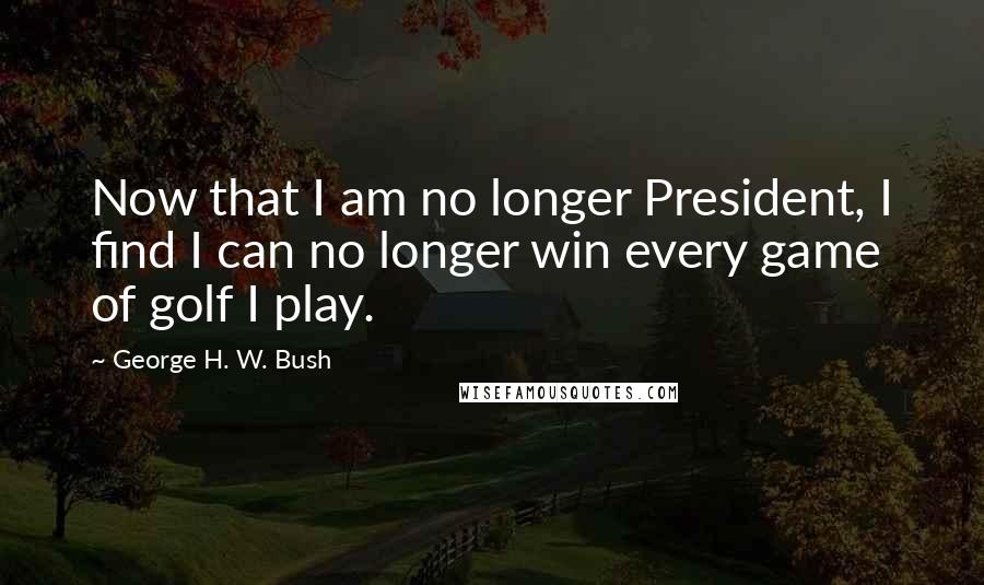 George H. W. Bush Quotes: Now that I am no longer President, I find I can no longer win every game of golf I play.