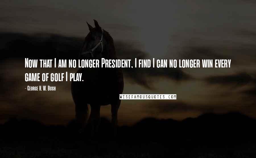 George H. W. Bush Quotes: Now that I am no longer President, I find I can no longer win every game of golf I play.