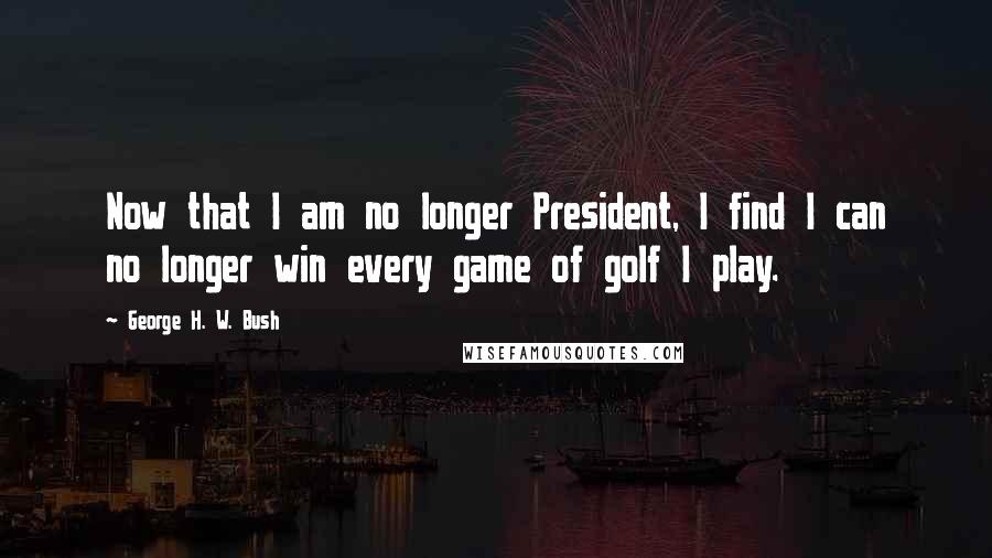 George H. W. Bush Quotes: Now that I am no longer President, I find I can no longer win every game of golf I play.