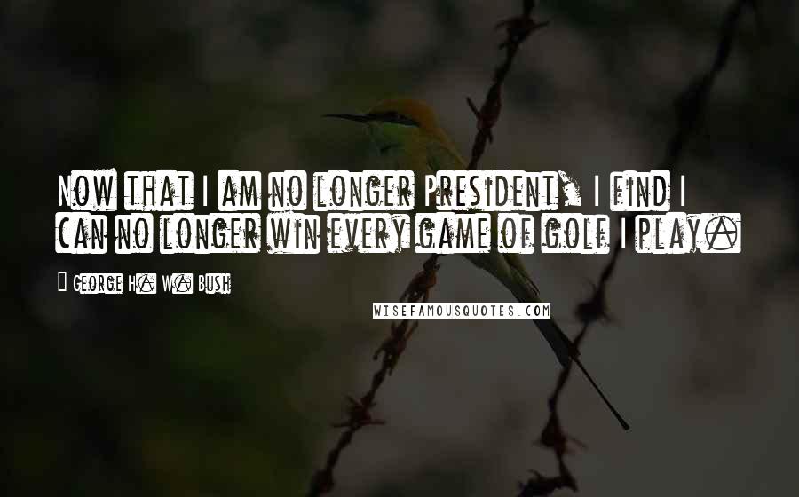 George H. W. Bush Quotes: Now that I am no longer President, I find I can no longer win every game of golf I play.