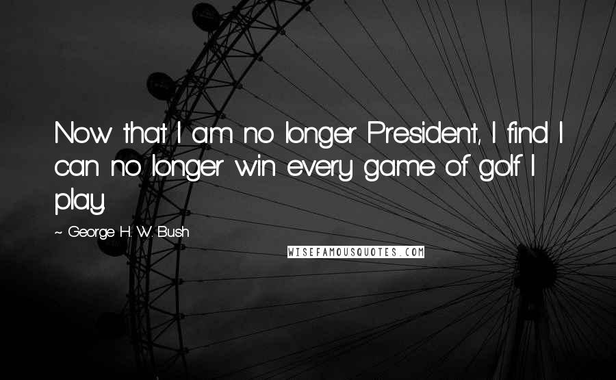 George H. W. Bush Quotes: Now that I am no longer President, I find I can no longer win every game of golf I play.