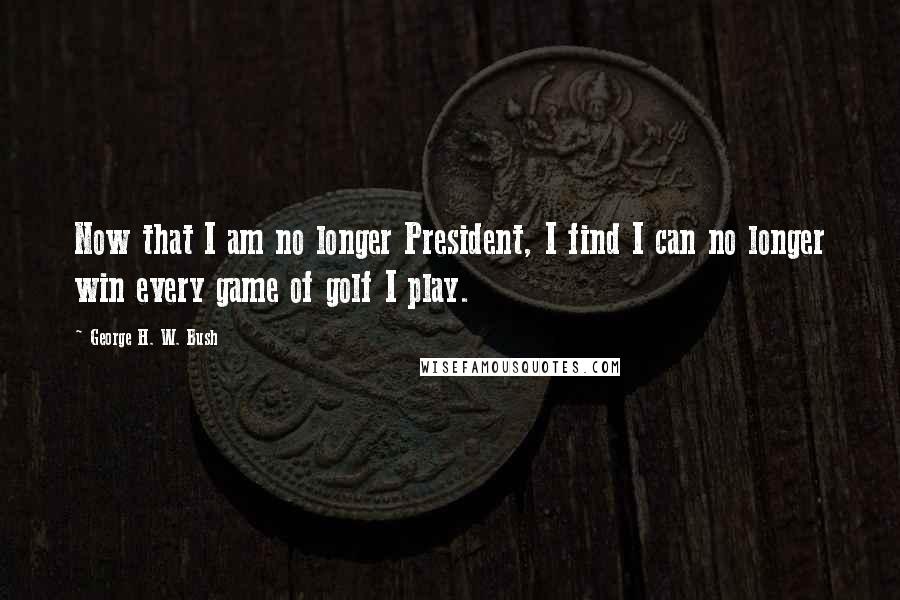 George H. W. Bush Quotes: Now that I am no longer President, I find I can no longer win every game of golf I play.