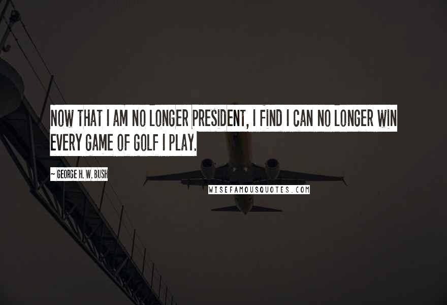 George H. W. Bush Quotes: Now that I am no longer President, I find I can no longer win every game of golf I play.